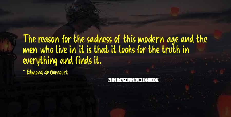 Edmond De Goncourt Quotes: The reason for the sadness of this modern age and the men who live in it is that it looks for the truth in everything and finds it.