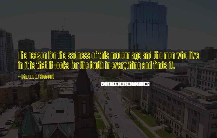 Edmond De Goncourt Quotes: The reason for the sadness of this modern age and the men who live in it is that it looks for the truth in everything and finds it.