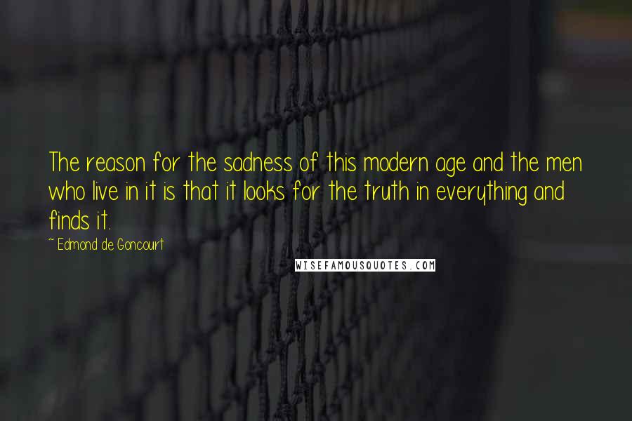 Edmond De Goncourt Quotes: The reason for the sadness of this modern age and the men who live in it is that it looks for the truth in everything and finds it.