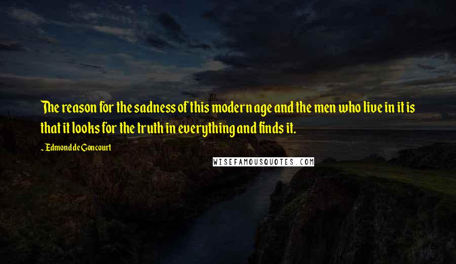 Edmond De Goncourt Quotes: The reason for the sadness of this modern age and the men who live in it is that it looks for the truth in everything and finds it.