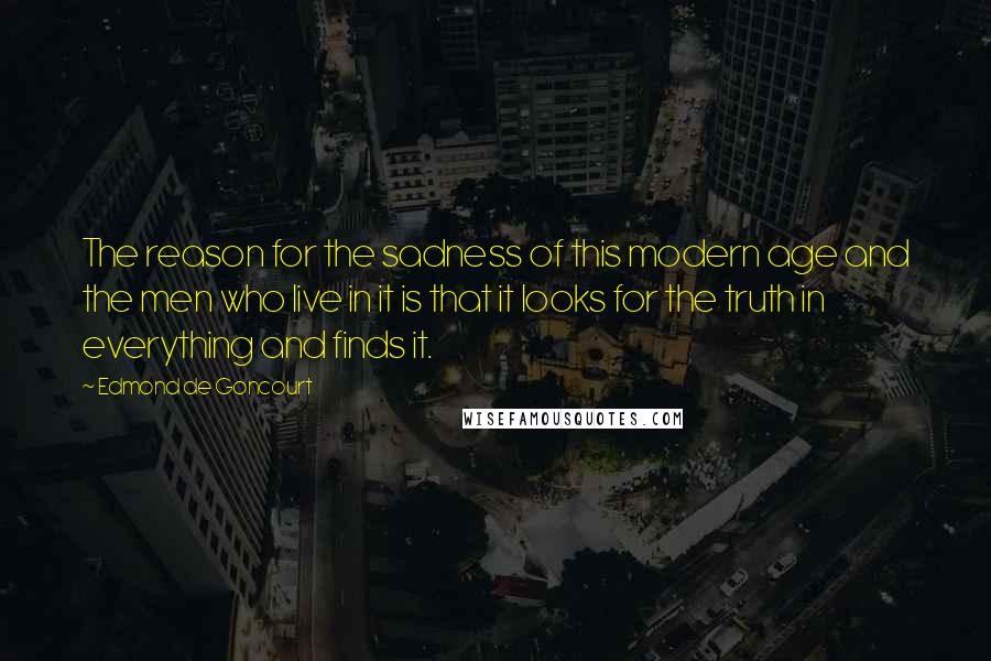 Edmond De Goncourt Quotes: The reason for the sadness of this modern age and the men who live in it is that it looks for the truth in everything and finds it.