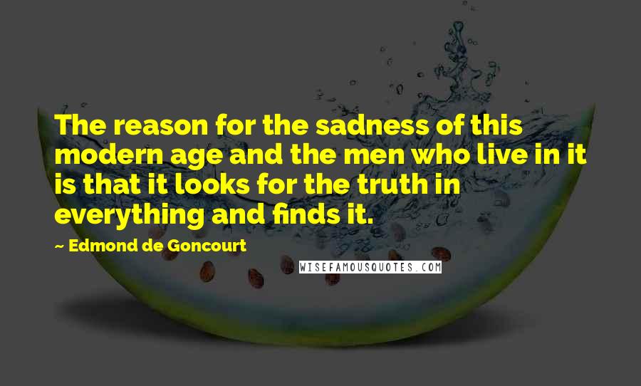 Edmond De Goncourt Quotes: The reason for the sadness of this modern age and the men who live in it is that it looks for the truth in everything and finds it.