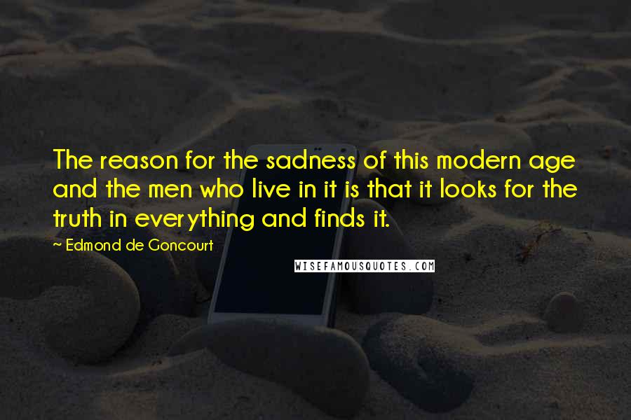 Edmond De Goncourt Quotes: The reason for the sadness of this modern age and the men who live in it is that it looks for the truth in everything and finds it.