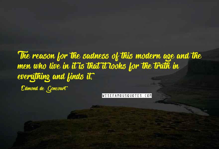 Edmond De Goncourt Quotes: The reason for the sadness of this modern age and the men who live in it is that it looks for the truth in everything and finds it.