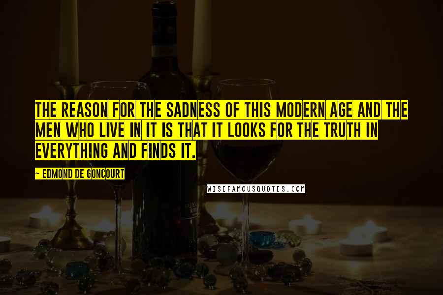 Edmond De Goncourt Quotes: The reason for the sadness of this modern age and the men who live in it is that it looks for the truth in everything and finds it.