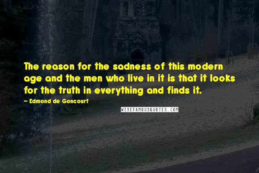 Edmond De Goncourt Quotes: The reason for the sadness of this modern age and the men who live in it is that it looks for the truth in everything and finds it.