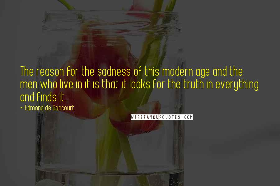 Edmond De Goncourt Quotes: The reason for the sadness of this modern age and the men who live in it is that it looks for the truth in everything and finds it.