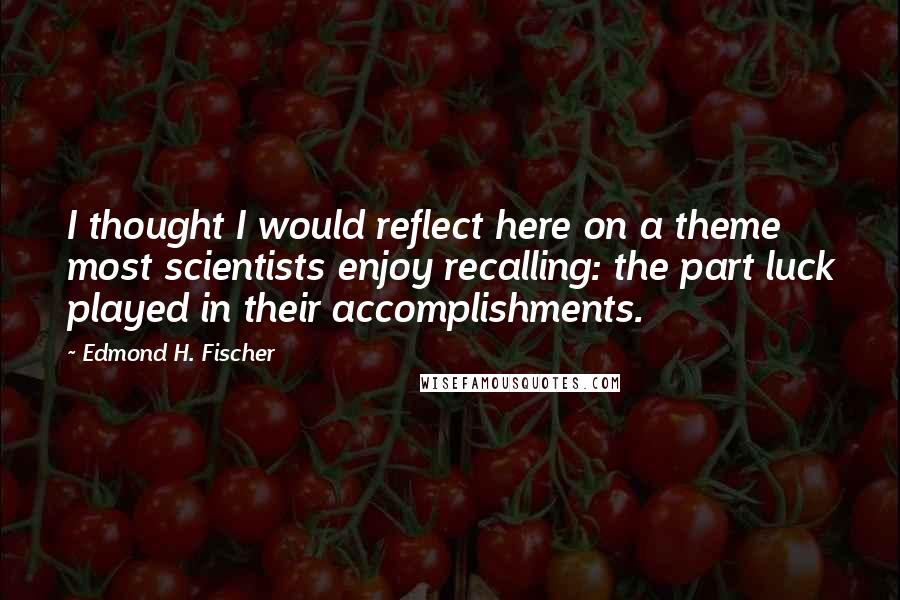 Edmond H. Fischer Quotes: I thought I would reflect here on a theme most scientists enjoy recalling: the part luck played in their accomplishments.