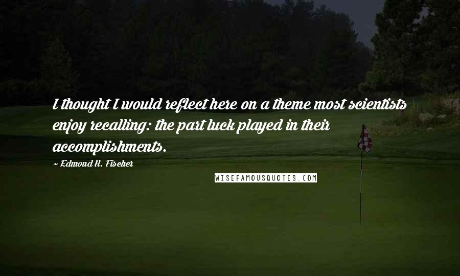 Edmond H. Fischer Quotes: I thought I would reflect here on a theme most scientists enjoy recalling: the part luck played in their accomplishments.