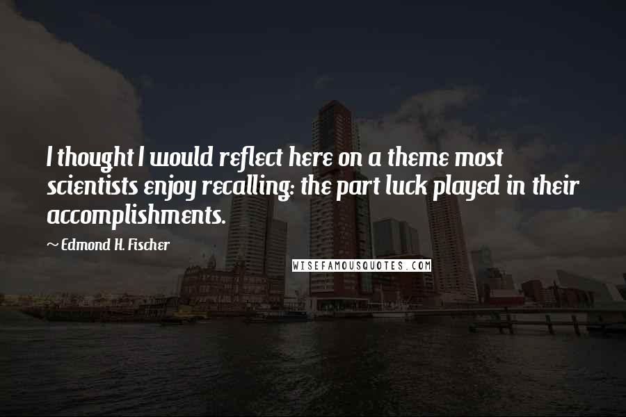 Edmond H. Fischer Quotes: I thought I would reflect here on a theme most scientists enjoy recalling: the part luck played in their accomplishments.