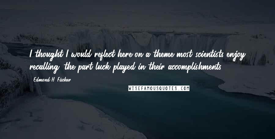 Edmond H. Fischer Quotes: I thought I would reflect here on a theme most scientists enjoy recalling: the part luck played in their accomplishments.