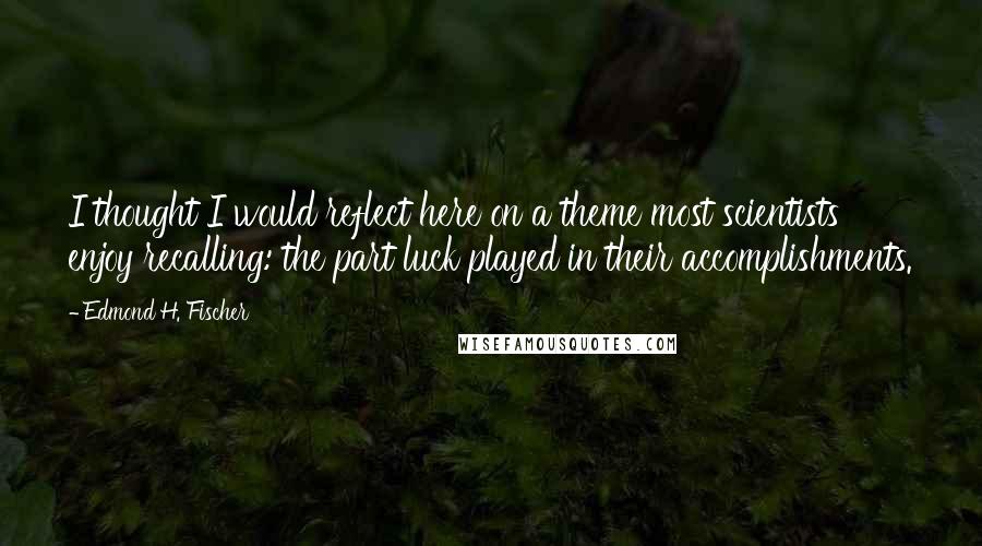 Edmond H. Fischer Quotes: I thought I would reflect here on a theme most scientists enjoy recalling: the part luck played in their accomplishments.