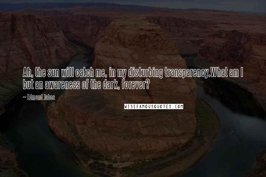 Edmond Jabes Quotes: Ah, the sun will catch me, in my disturbing transparency.What am I but an awareness of the dark, forever?