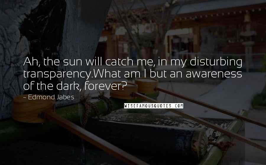 Edmond Jabes Quotes: Ah, the sun will catch me, in my disturbing transparency.What am I but an awareness of the dark, forever?