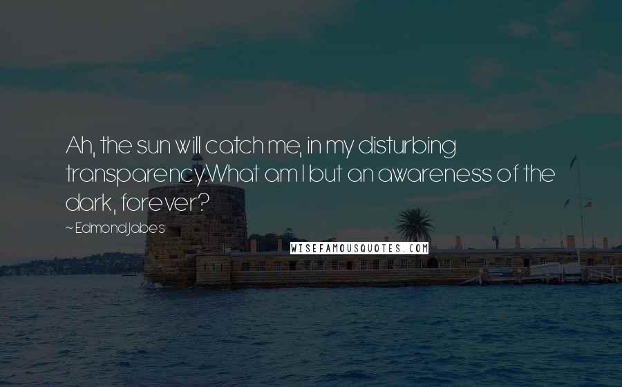 Edmond Jabes Quotes: Ah, the sun will catch me, in my disturbing transparency.What am I but an awareness of the dark, forever?