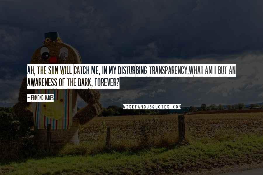 Edmond Jabes Quotes: Ah, the sun will catch me, in my disturbing transparency.What am I but an awareness of the dark, forever?