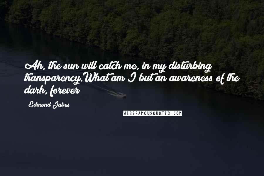 Edmond Jabes Quotes: Ah, the sun will catch me, in my disturbing transparency.What am I but an awareness of the dark, forever?