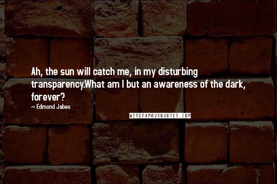 Edmond Jabes Quotes: Ah, the sun will catch me, in my disturbing transparency.What am I but an awareness of the dark, forever?