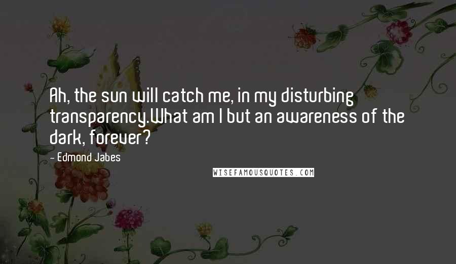 Edmond Jabes Quotes: Ah, the sun will catch me, in my disturbing transparency.What am I but an awareness of the dark, forever?