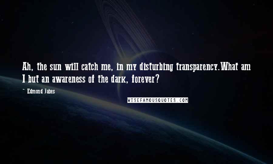 Edmond Jabes Quotes: Ah, the sun will catch me, in my disturbing transparency.What am I but an awareness of the dark, forever?