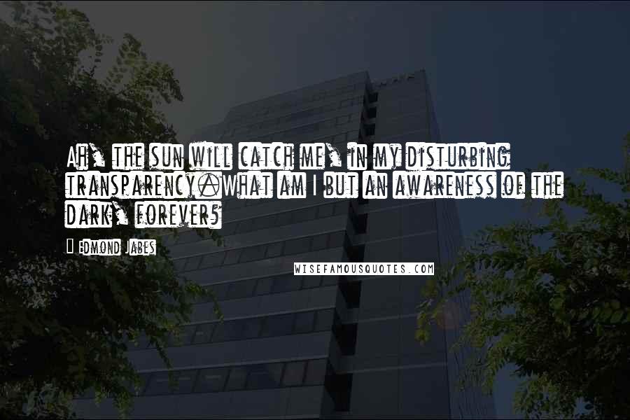 Edmond Jabes Quotes: Ah, the sun will catch me, in my disturbing transparency.What am I but an awareness of the dark, forever?