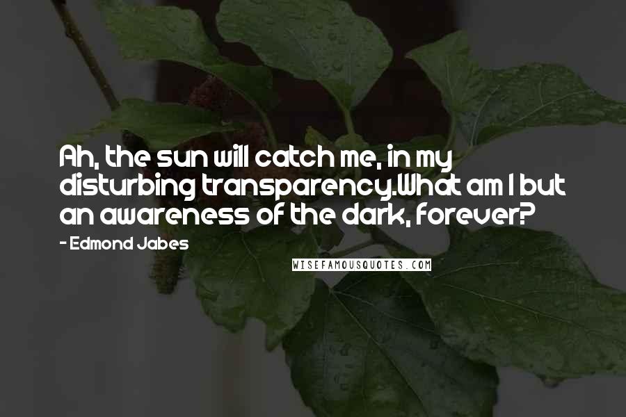 Edmond Jabes Quotes: Ah, the sun will catch me, in my disturbing transparency.What am I but an awareness of the dark, forever?