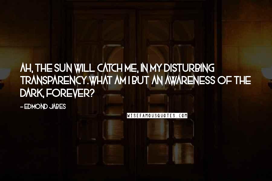 Edmond Jabes Quotes: Ah, the sun will catch me, in my disturbing transparency.What am I but an awareness of the dark, forever?