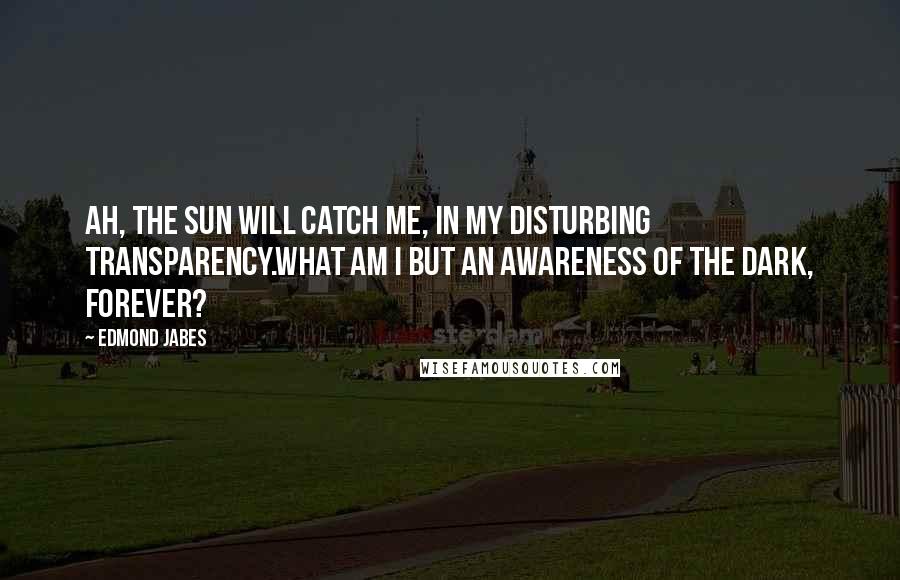 Edmond Jabes Quotes: Ah, the sun will catch me, in my disturbing transparency.What am I but an awareness of the dark, forever?