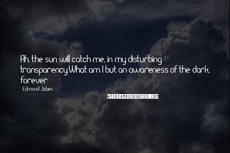 Edmond Jabes Quotes: Ah, the sun will catch me, in my disturbing transparency.What am I but an awareness of the dark, forever?