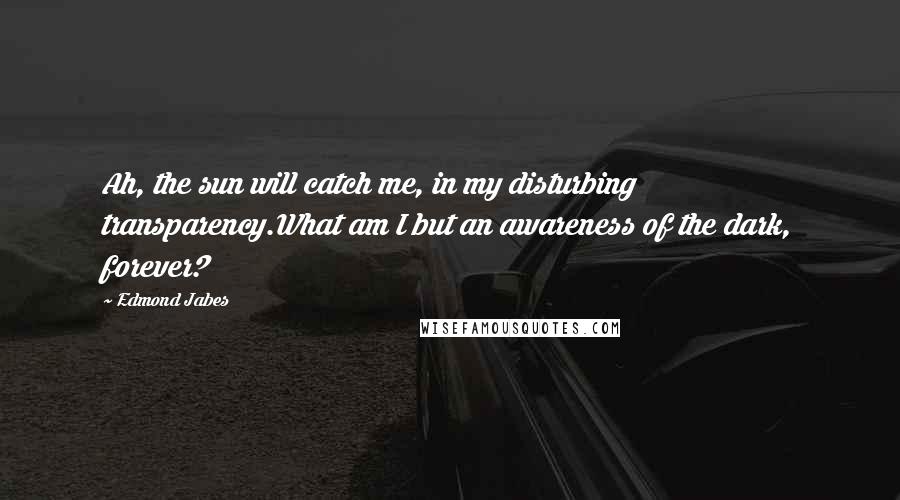 Edmond Jabes Quotes: Ah, the sun will catch me, in my disturbing transparency.What am I but an awareness of the dark, forever?