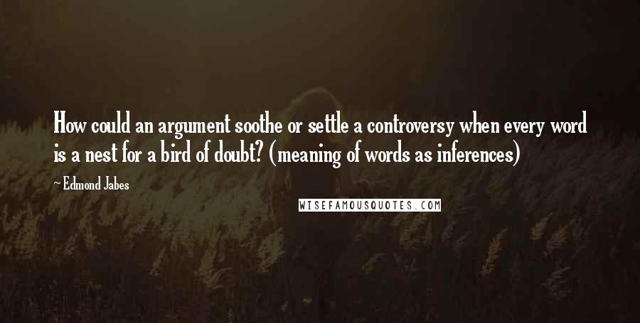 Edmond Jabes Quotes: How could an argument soothe or settle a controversy when every word is a nest for a bird of doubt? (meaning of words as inferences)