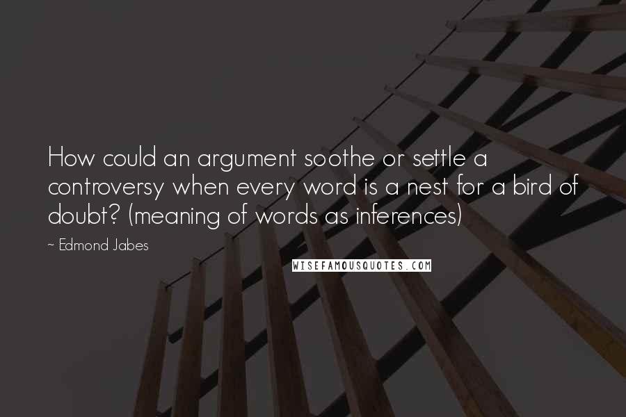 Edmond Jabes Quotes: How could an argument soothe or settle a controversy when every word is a nest for a bird of doubt? (meaning of words as inferences)