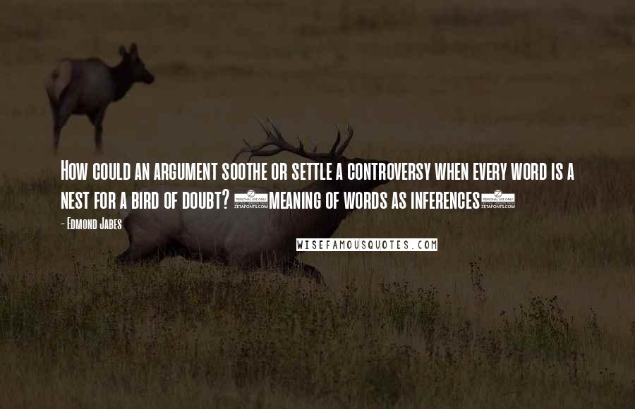 Edmond Jabes Quotes: How could an argument soothe or settle a controversy when every word is a nest for a bird of doubt? (meaning of words as inferences)