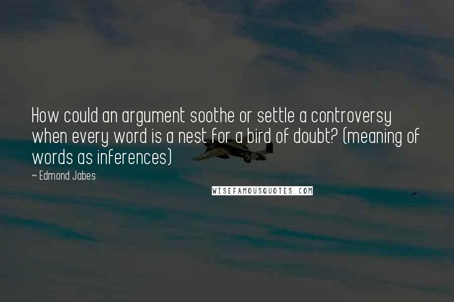 Edmond Jabes Quotes: How could an argument soothe or settle a controversy when every word is a nest for a bird of doubt? (meaning of words as inferences)