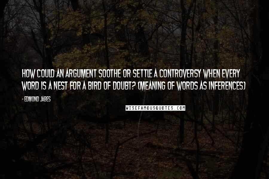 Edmond Jabes Quotes: How could an argument soothe or settle a controversy when every word is a nest for a bird of doubt? (meaning of words as inferences)