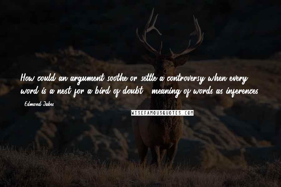 Edmond Jabes Quotes: How could an argument soothe or settle a controversy when every word is a nest for a bird of doubt? (meaning of words as inferences)