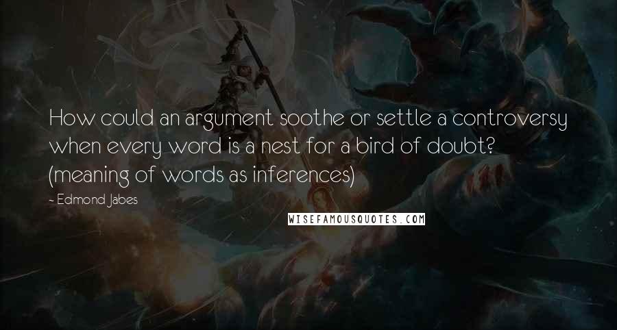 Edmond Jabes Quotes: How could an argument soothe or settle a controversy when every word is a nest for a bird of doubt? (meaning of words as inferences)