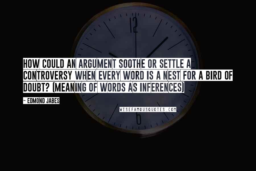 Edmond Jabes Quotes: How could an argument soothe or settle a controversy when every word is a nest for a bird of doubt? (meaning of words as inferences)