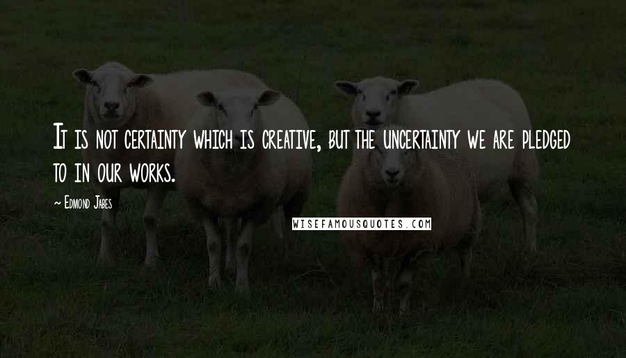 Edmond Jabes Quotes: It is not certainty which is creative, but the uncertainty we are pledged to in our works.