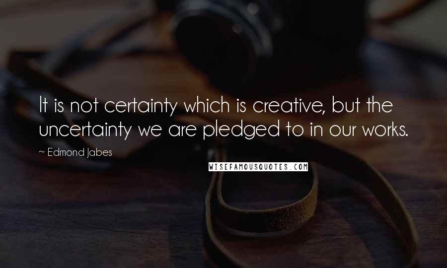 Edmond Jabes Quotes: It is not certainty which is creative, but the uncertainty we are pledged to in our works.