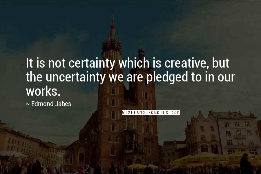 Edmond Jabes Quotes: It is not certainty which is creative, but the uncertainty we are pledged to in our works.