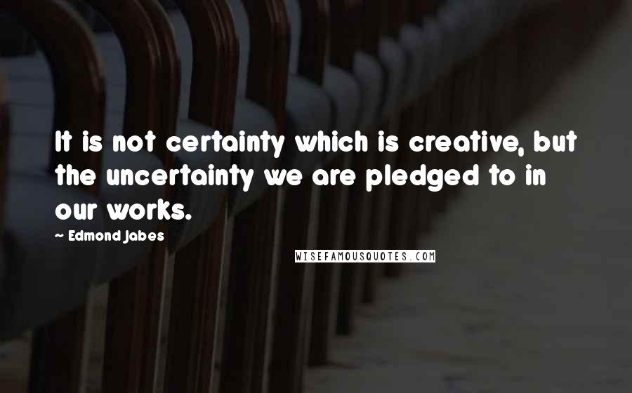 Edmond Jabes Quotes: It is not certainty which is creative, but the uncertainty we are pledged to in our works.