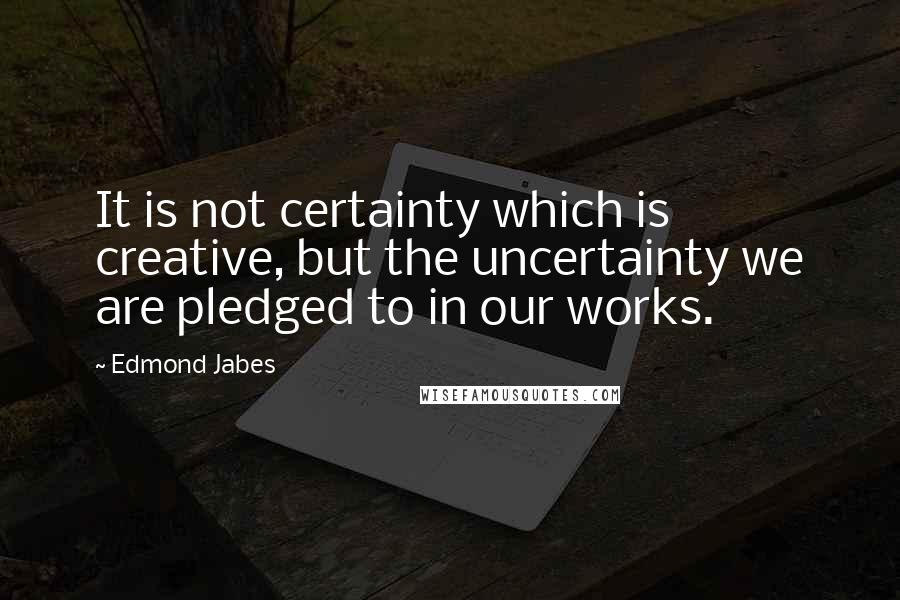 Edmond Jabes Quotes: It is not certainty which is creative, but the uncertainty we are pledged to in our works.