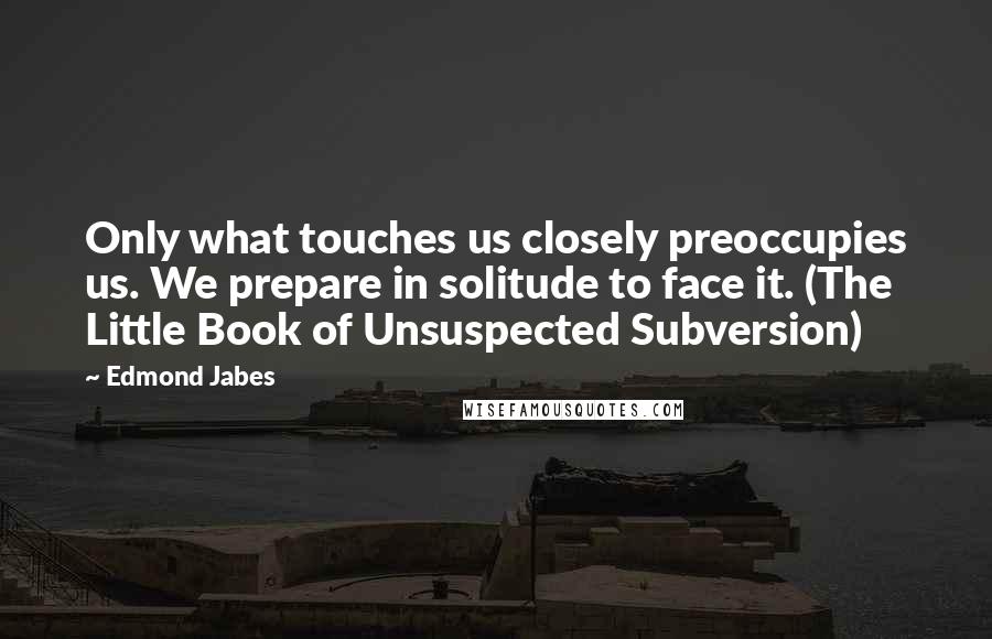 Edmond Jabes Quotes: Only what touches us closely preoccupies us. We prepare in solitude to face it. (The Little Book of Unsuspected Subversion)