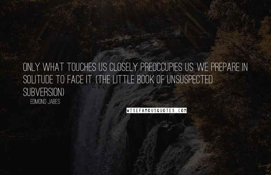 Edmond Jabes Quotes: Only what touches us closely preoccupies us. We prepare in solitude to face it. (The Little Book of Unsuspected Subversion)