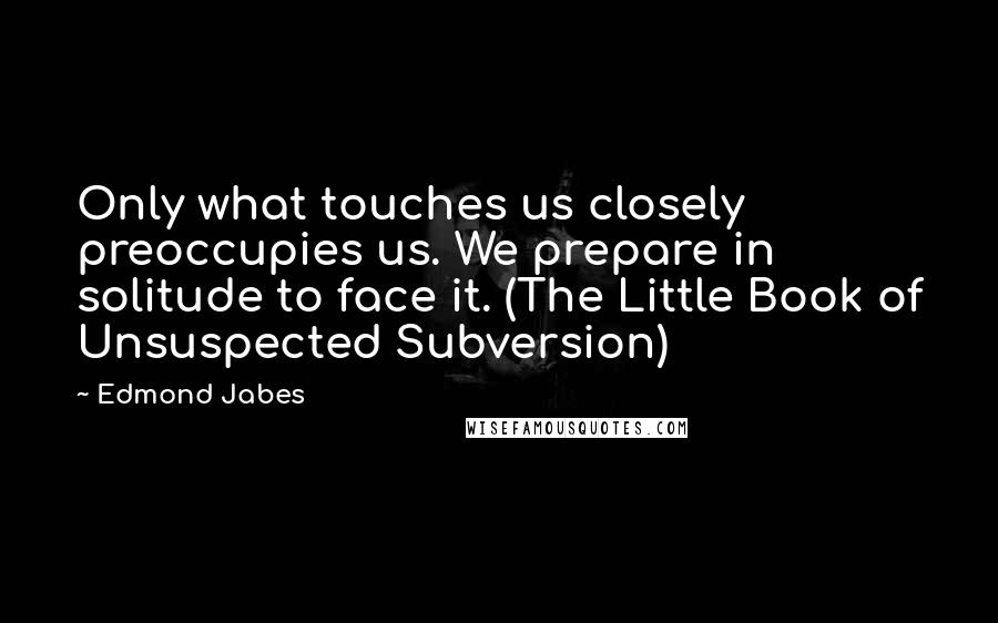 Edmond Jabes Quotes: Only what touches us closely preoccupies us. We prepare in solitude to face it. (The Little Book of Unsuspected Subversion)