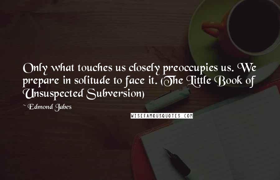 Edmond Jabes Quotes: Only what touches us closely preoccupies us. We prepare in solitude to face it. (The Little Book of Unsuspected Subversion)