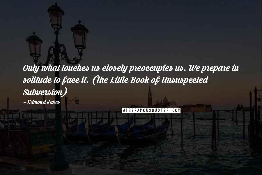 Edmond Jabes Quotes: Only what touches us closely preoccupies us. We prepare in solitude to face it. (The Little Book of Unsuspected Subversion)