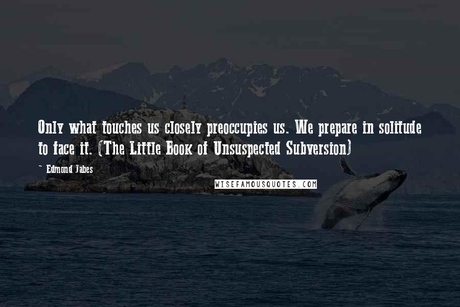 Edmond Jabes Quotes: Only what touches us closely preoccupies us. We prepare in solitude to face it. (The Little Book of Unsuspected Subversion)