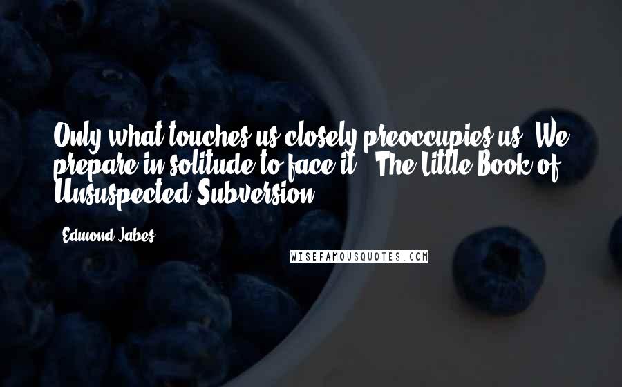 Edmond Jabes Quotes: Only what touches us closely preoccupies us. We prepare in solitude to face it. (The Little Book of Unsuspected Subversion)